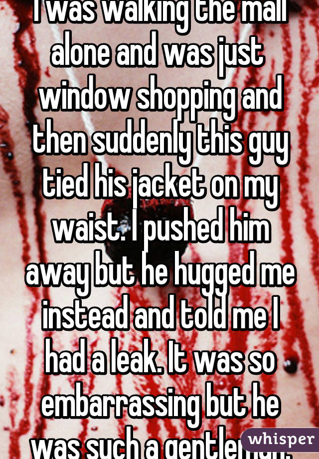 I was walking the mall alone and was just  window shopping and then suddenly this guy tied his jacket on my waist. I pushed him away but he hugged me instead and told me I had a leak. It was so embarrassing but he was such a gentleman.