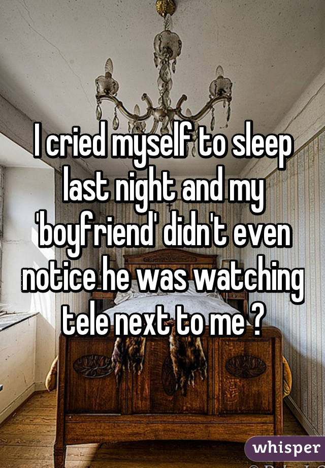 I cried myself to sleep last night and my 'boyfriend' didn't even notice he was watching tele next to me 😞