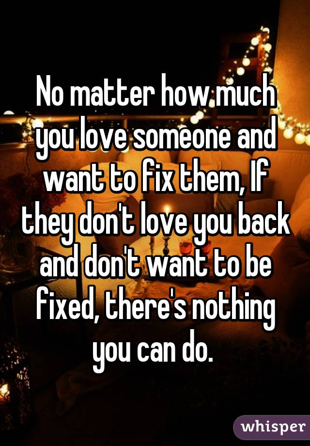 No matter how much you love someone and want to fix them, If they don't love you back and don't want to be fixed, there's nothing you can do. 