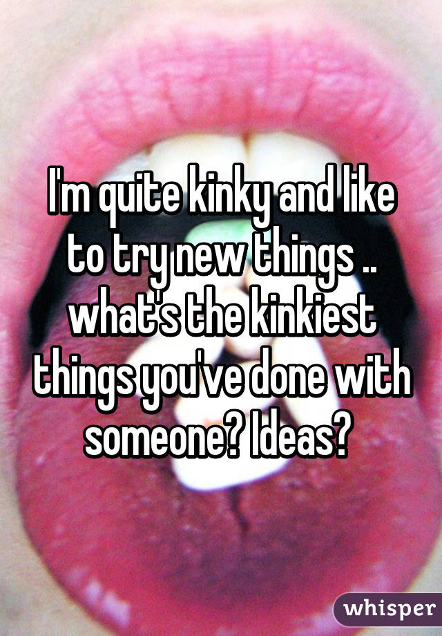 I'm quite kinky and like to try new things .. what's the kinkiest things you've done with someone? Ideas? 