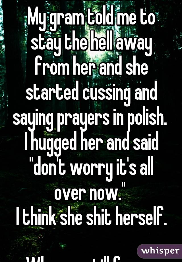 Im a satanist. 
My gram told me to stay the hell away from her and she started cussing and saying prayers in polish. 
I hugged her and said "don't worry it's all over now." 
I think she shit herself. 
Whoops..still funny..