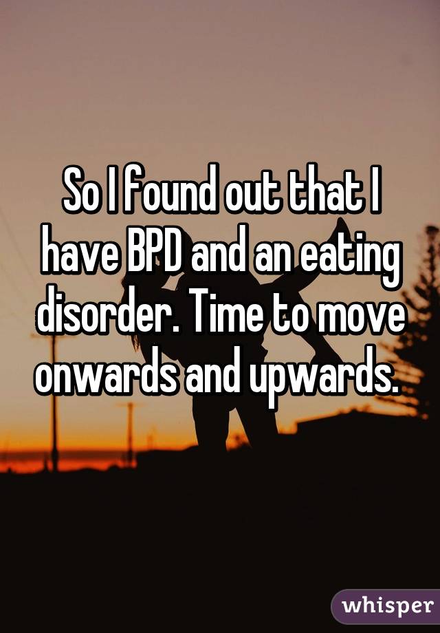 So I found out that I have BPD and an eating disorder. Time to move onwards and upwards. 
