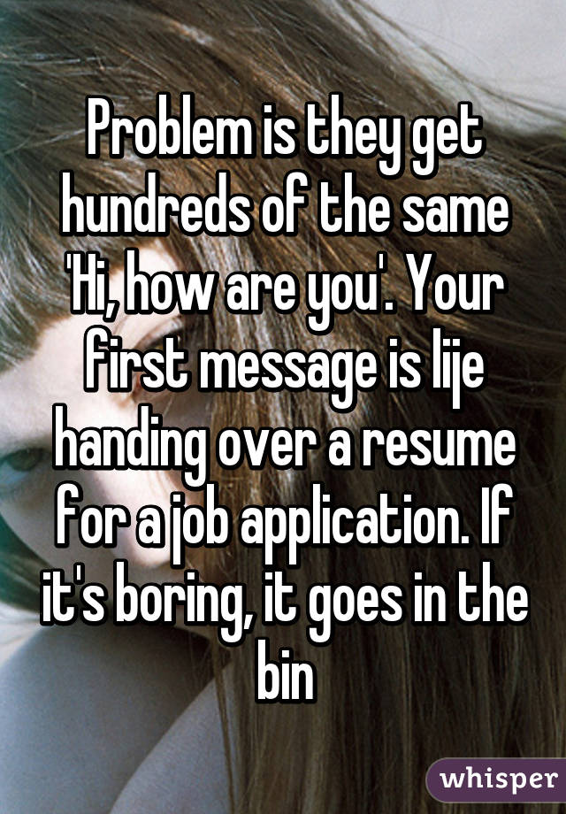 Problem is they get hundreds of the same 'Hi, how are you'. Your first message is lije handing over a resume for a job application. If it's boring, it goes in the bin