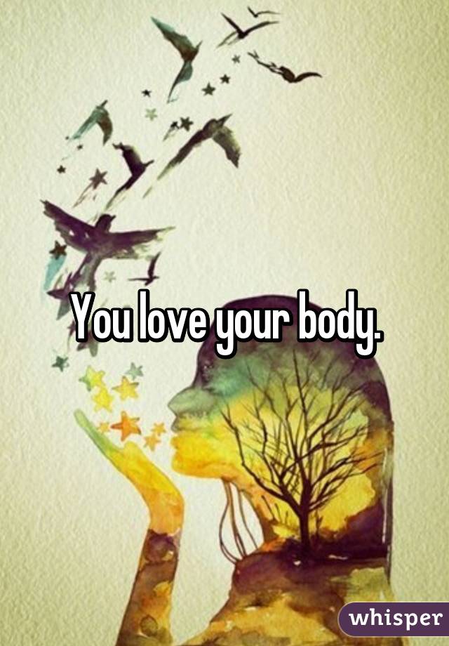 You love your body.