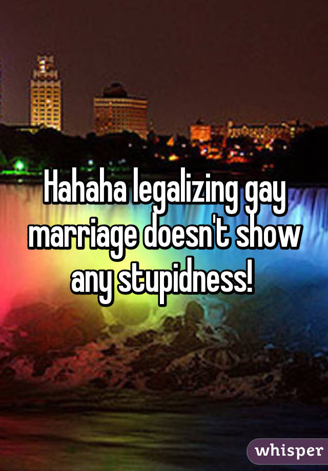 Hahaha legalizing gay marriage doesn't show any stupidness! 