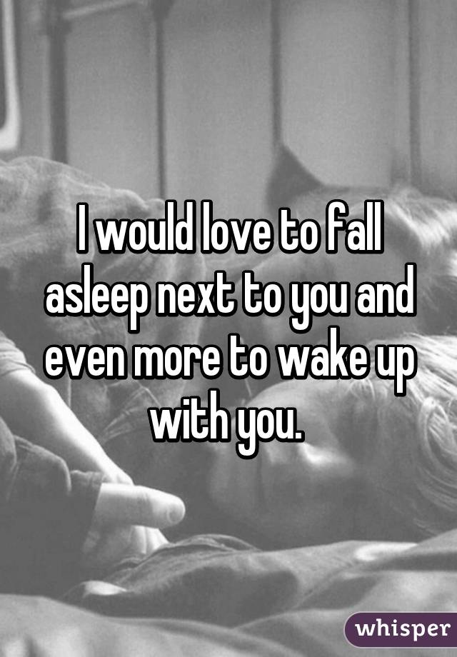 I would love to fall asleep next to you and even more to wake up with you. 