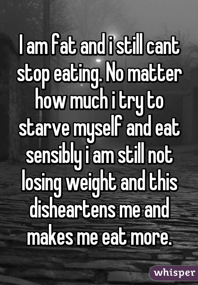 I am fat and i still cant stop eating. No matter how much i try to starve myself and eat sensibly i am still not losing weight and this disheartens me and makes me eat more.