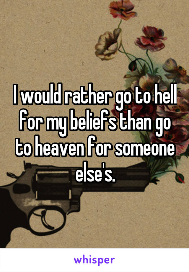 I would rather go to hell for my beliefs than go to heaven for someone else's.