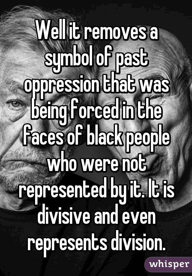 Well it removes a symbol of past oppression that was being forced in the faces of black people who were not represented by it. It is divisive and even represents division.