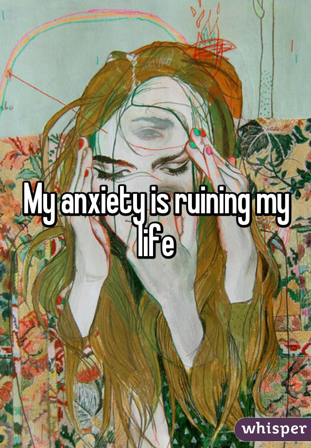 My anxiety is ruining my life