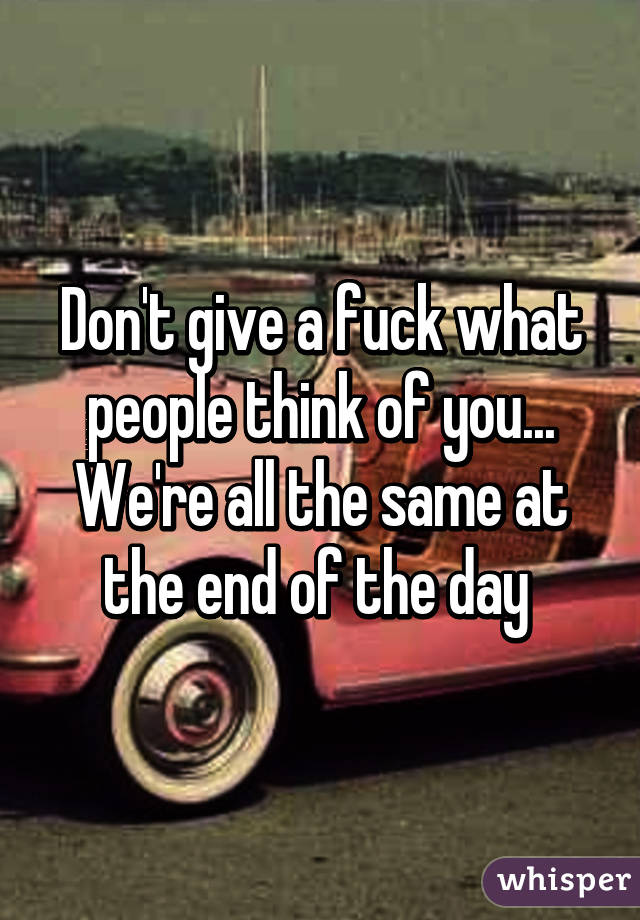 Don't give a fuck what people think of you... We're all the same at the end of the day 