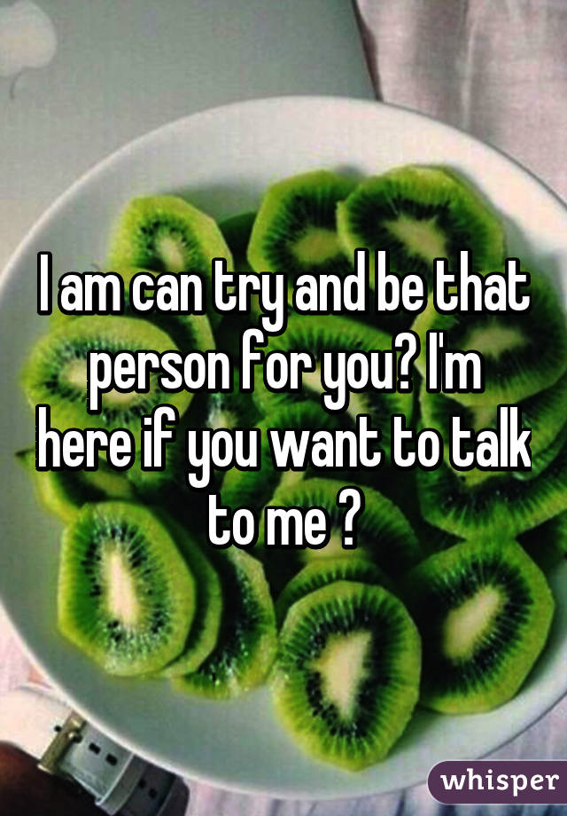 I am can try and be that person for you? I'm here if you want to talk to me ♥