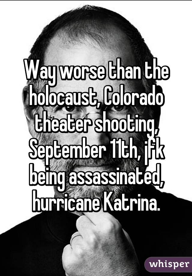 Way worse than the holocaust, Colorado theater shooting, September 11th, jfk being assassinated, hurricane Katrina.