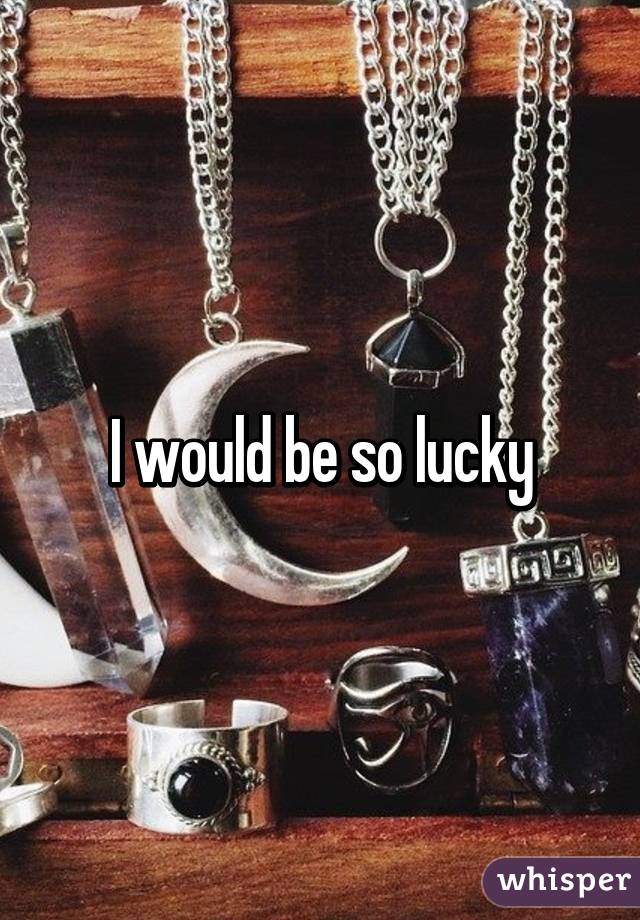 I would be so lucky