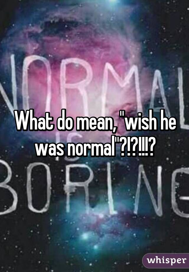 What do mean, "wish he was normal"?!?!!!?