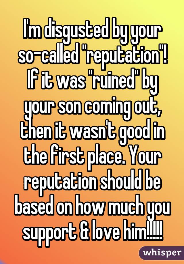 I'm disgusted by your so-called "reputation"! If it was "ruined" by your son coming out, then it wasn't good in the first place. Your reputation should be based on how much you support & love him!!!!!