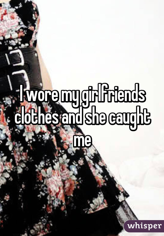 I wore my girlfriends clothes and she caught me