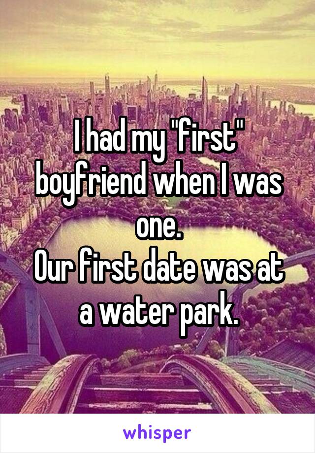 I had my "first" boyfriend when I was one.
Our first date was at a water park.