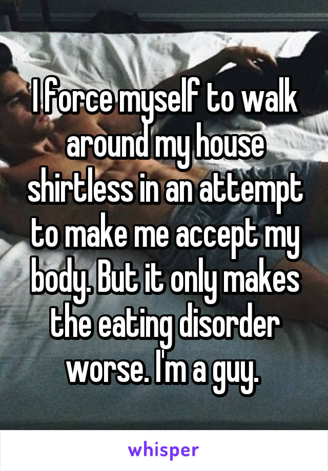 I force myself to walk around my house shirtless in an attempt to make me accept my body. But it only makes the eating disorder worse. I'm a guy. 