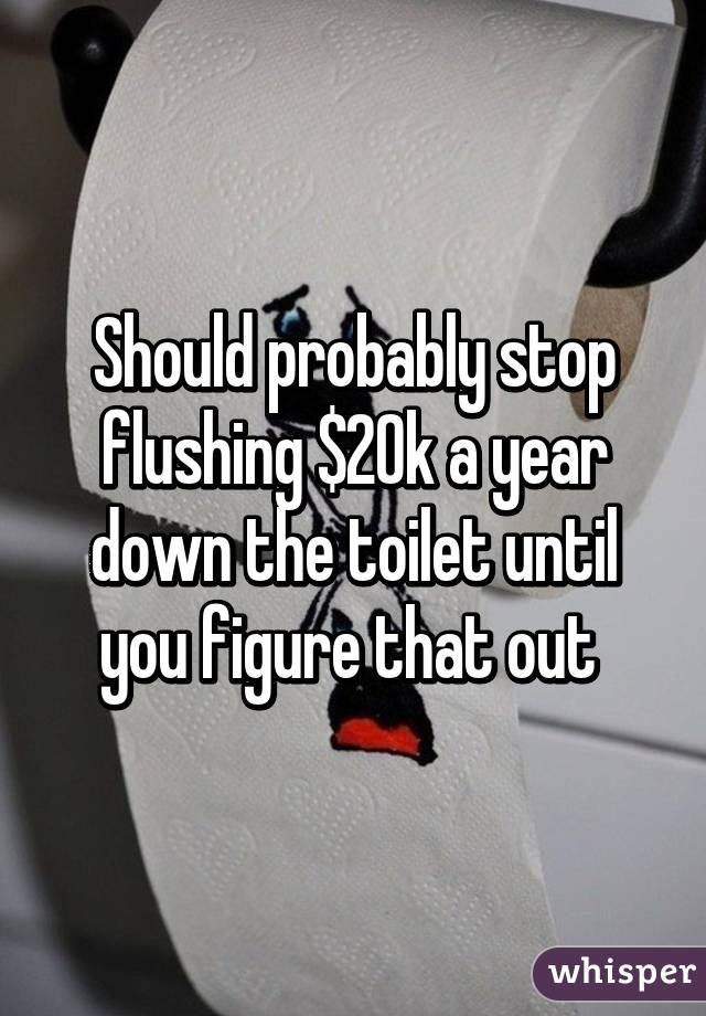 Should probably stop flushing $20k a year down the toilet until you figure that out 