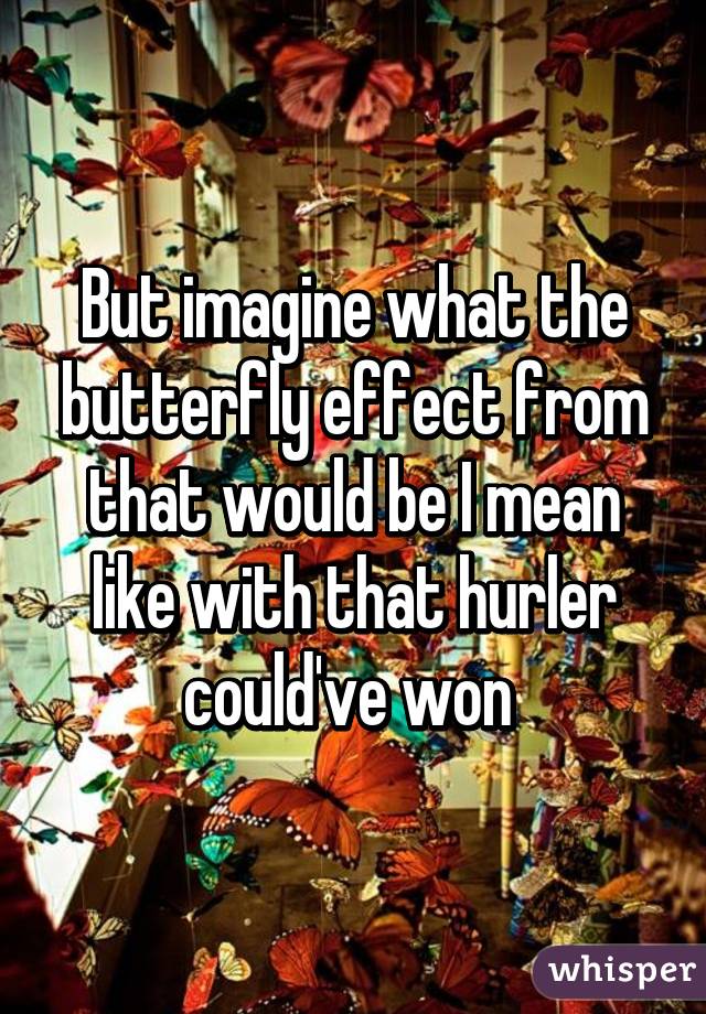 But imagine what the butterfly effect from that would be I mean like with that hurler could've won 