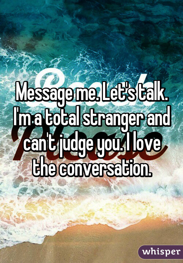 Message me. Let's talk. I'm a total stranger and can't judge you. I love the conversation.