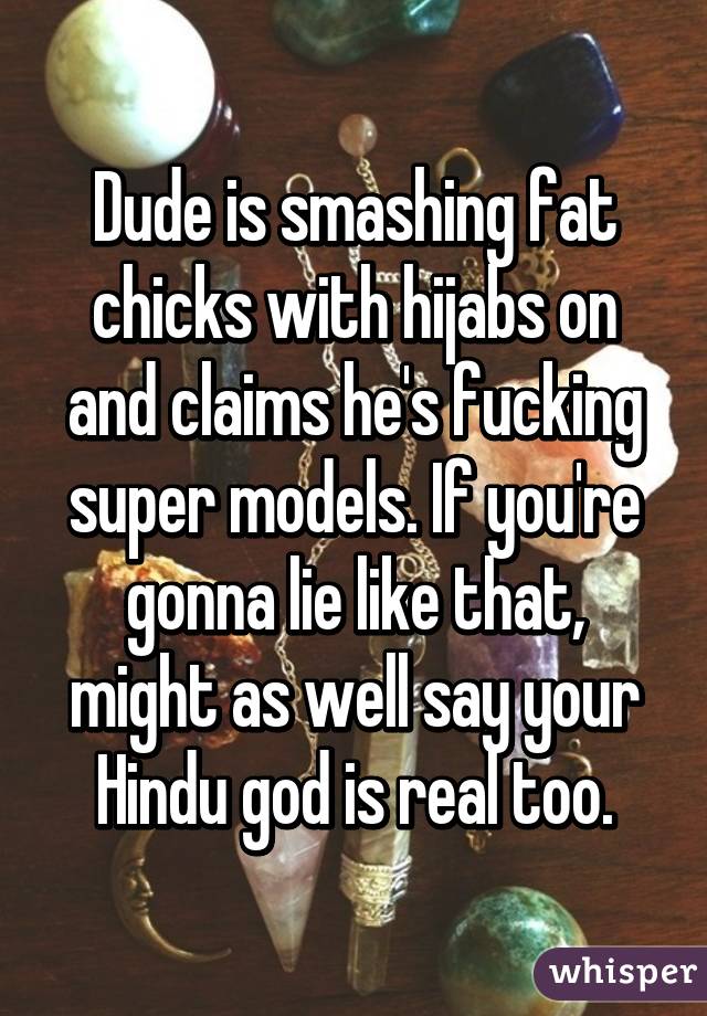 Dude is smashing fat chicks with hijabs on and claims he's fucking super models. If you're gonna lie like that, might as well say your Hindu god is real too.