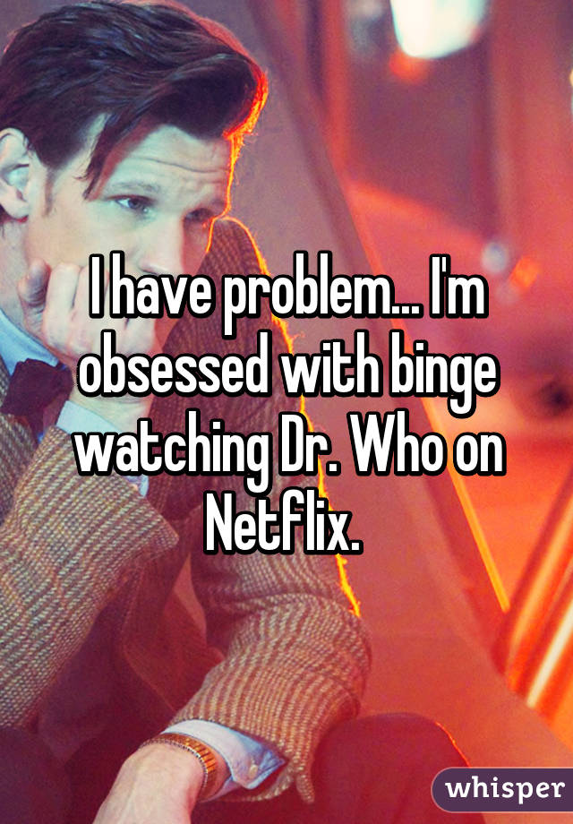 I have problem... I'm obsessed with binge watching Dr. Who on Netflix. 