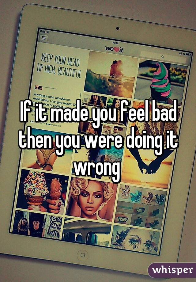 If it made you feel bad then you were doing it wrong 