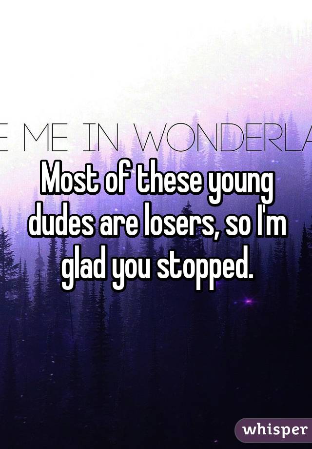 Most of these young dudes are losers, so I'm glad you stopped.