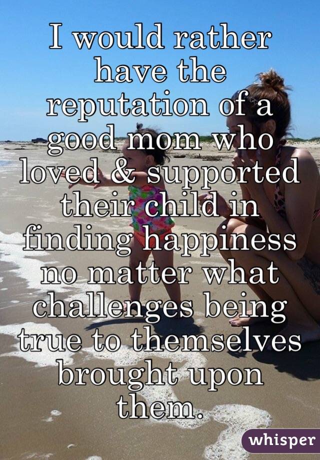 I would rather have the reputation of a good mom who loved & supported their child in finding happiness no matter what challenges being true to themselves brought upon them. 