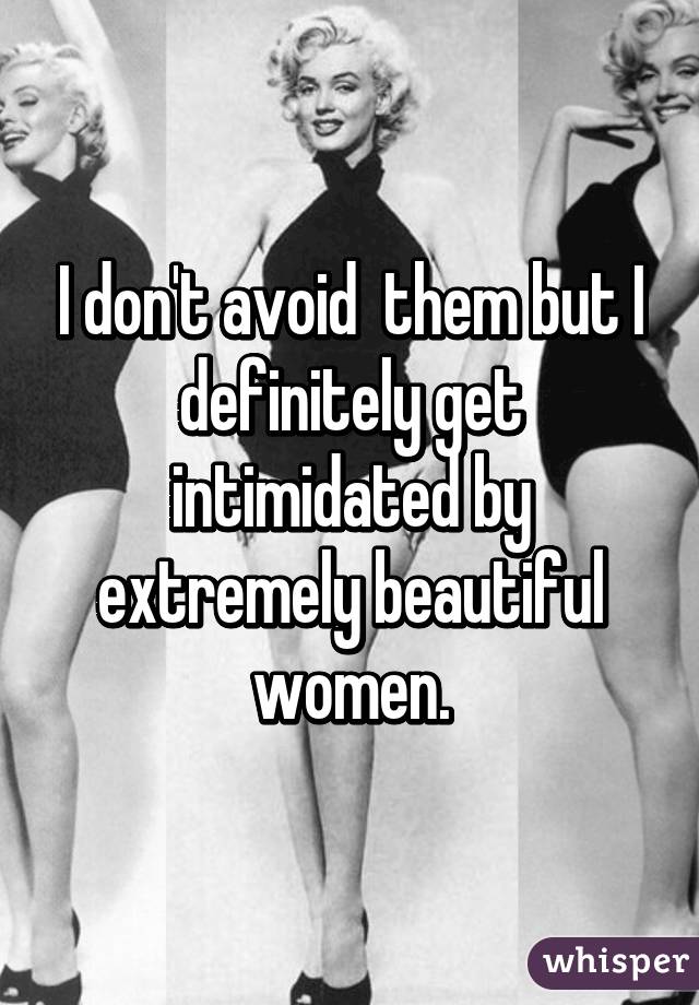 I don't avoid  them but I definitely get intimidated by extremely beautiful women.