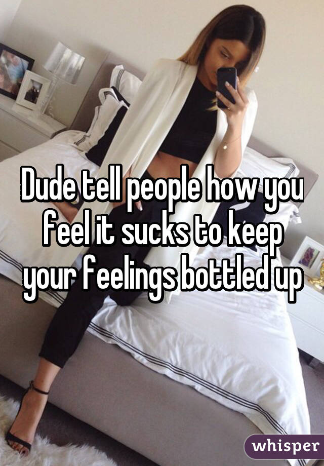 Dude tell people how you feel it sucks to keep your feelings bottled up