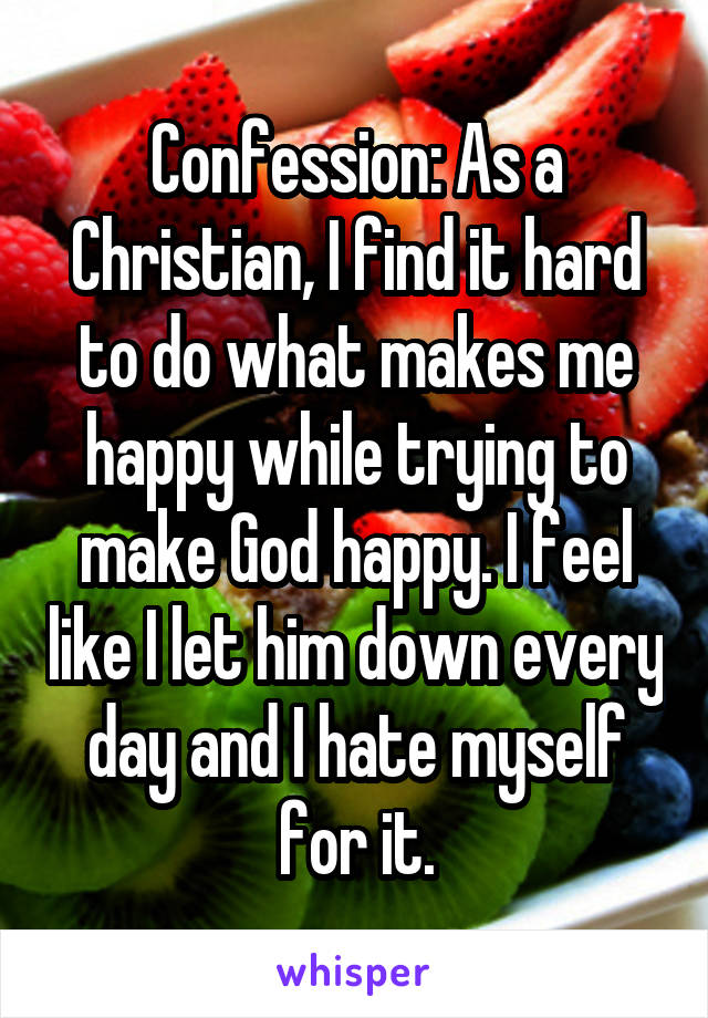 Confession: As a Christian, I find it hard to do what makes me happy while trying to make God happy. I feel like I let him down every day and I hate myself for it.