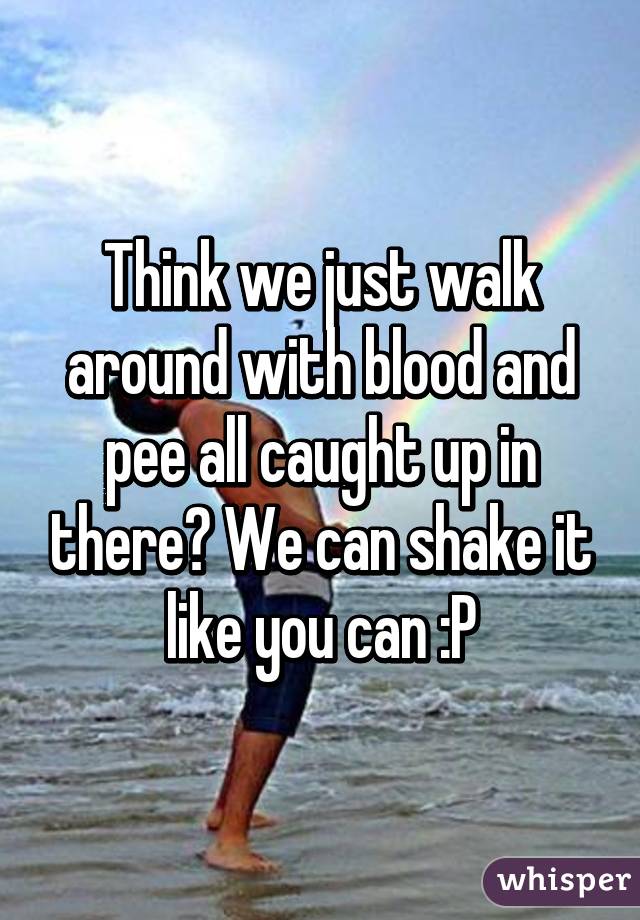 Think we just walk around with blood and pee all caught up in there? We can shake it like you can :P