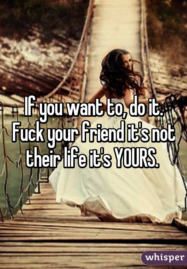 If you want to, do it. Fuck your friend it's not their life it's YOURS. 