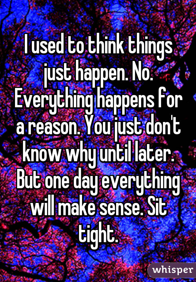 I used to think things just happen. No. Everything happens for a reason. You just don't know why until later. But one day everything will make sense. Sit tight.