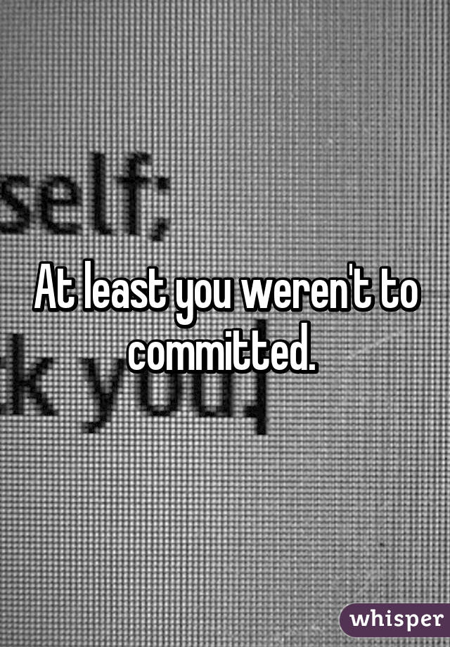At least you weren't to committed. 