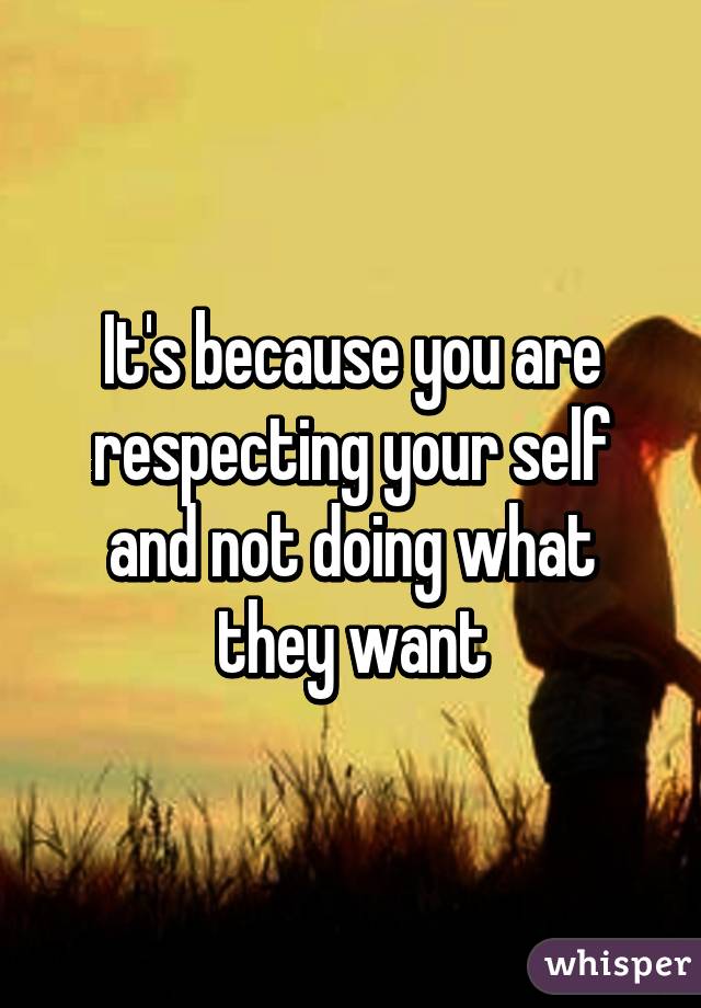 It's because you are respecting your self and not doing what they want