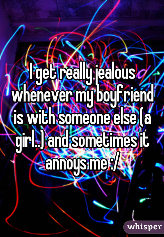 I get really jealous whenever my boyfriend is with someone else (a girl..) and sometimes it annoys me :/