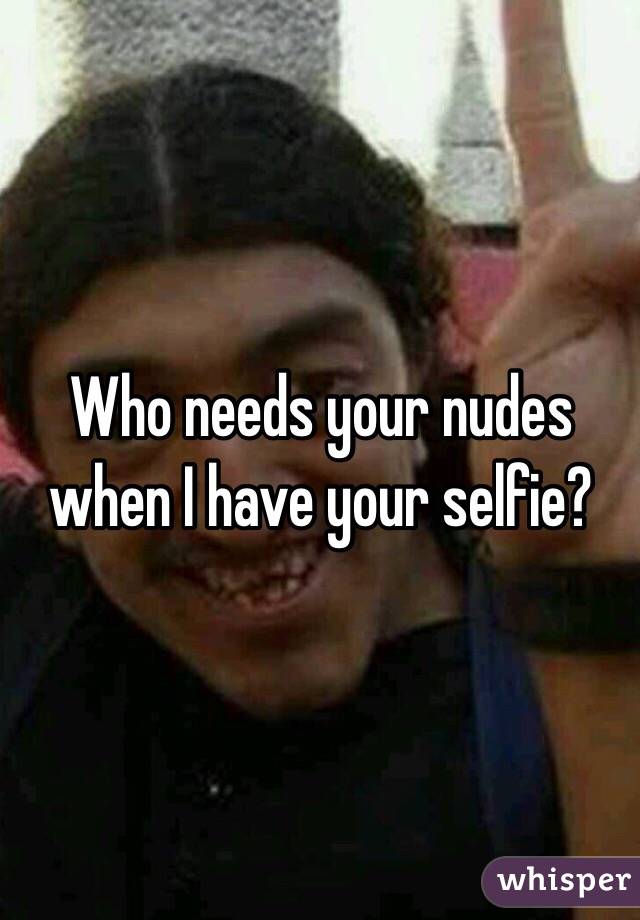 Who needs your nudes when I have your selfie?