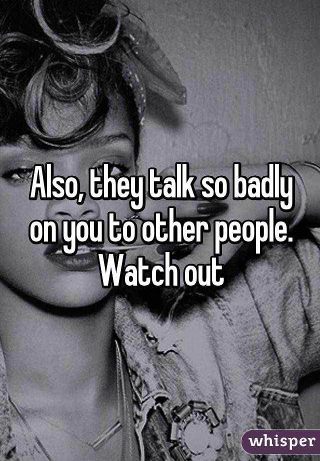 Also, they talk so badly on you to other people. Watch out