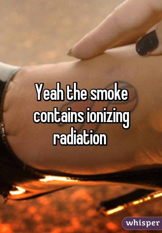 Yeah the smoke contains ionizing radiation 