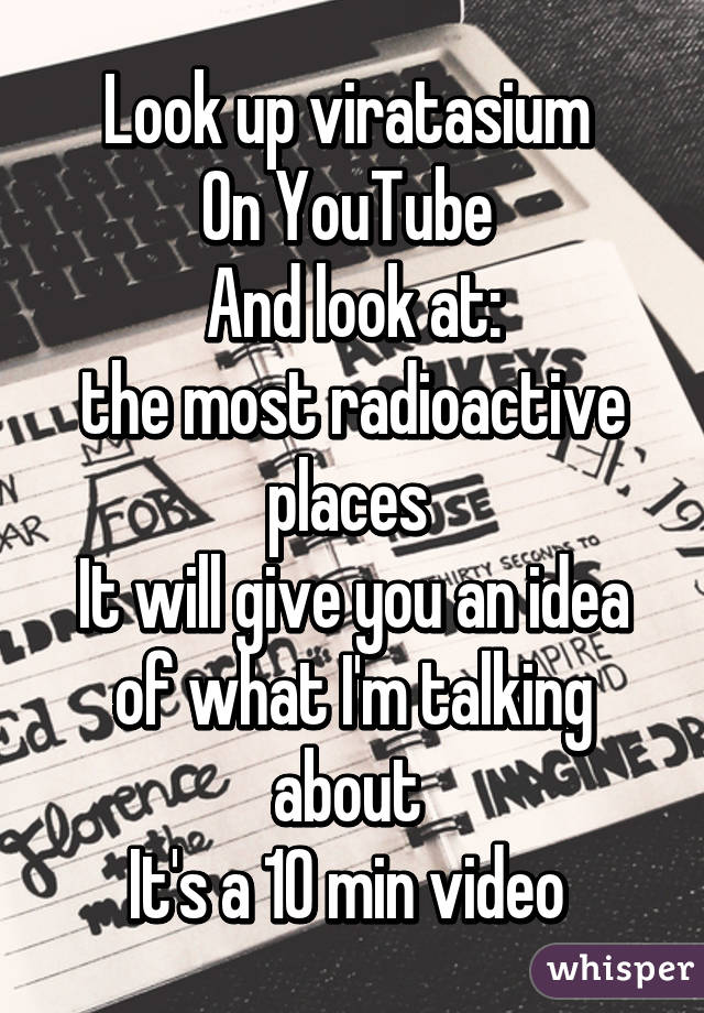 Look up viratasium 
On YouTube 
And look at:
the most radioactive places 
It will give you an idea of what I'm talking about 
It's a 10 min video 