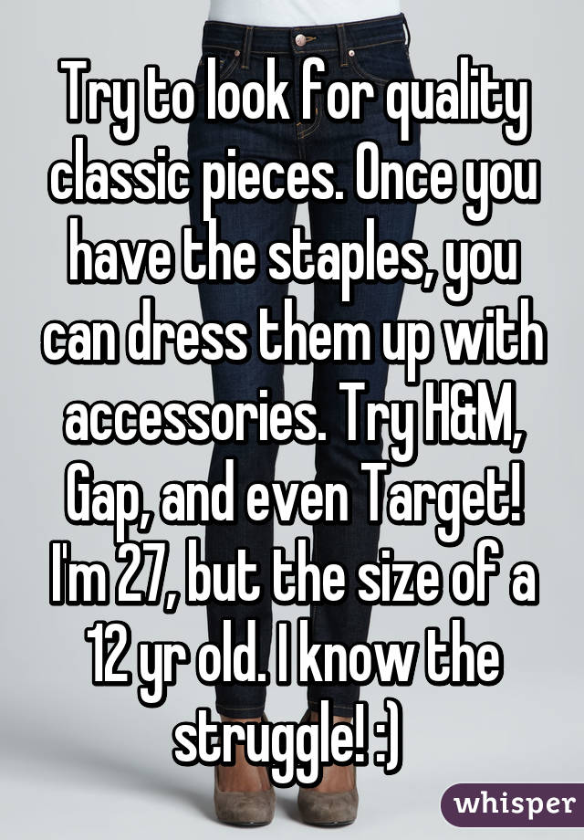 Try to look for quality classic pieces. Once you have the staples, you can dress them up with accessories. Try H&M, Gap, and even Target! I'm 27, but the size of a 12 yr old. I know the struggle! :) 
