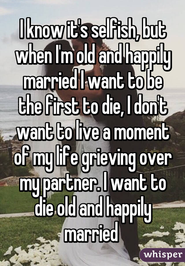 I know it's selfish, but when I'm old and happily married I want to be the first to die, I don't want to live a moment of my life grieving over my partner. I want to die old and happily married 