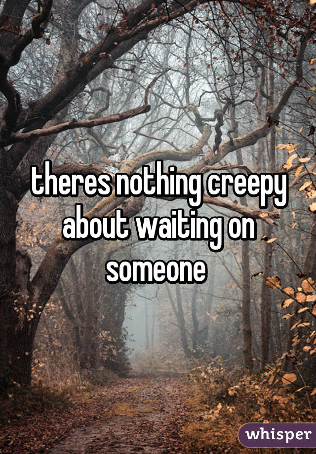 theres nothing creepy about waiting on someone 