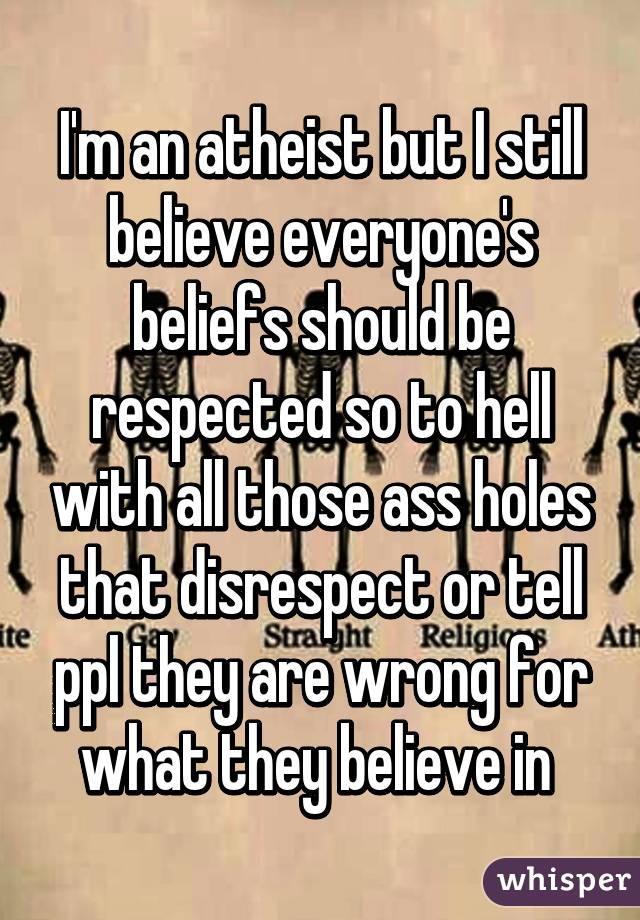 I'm an atheist but I still believe everyone's beliefs should be respected so to hell with all those ass holes that disrespect or tell ppl they are wrong for what they believe in 