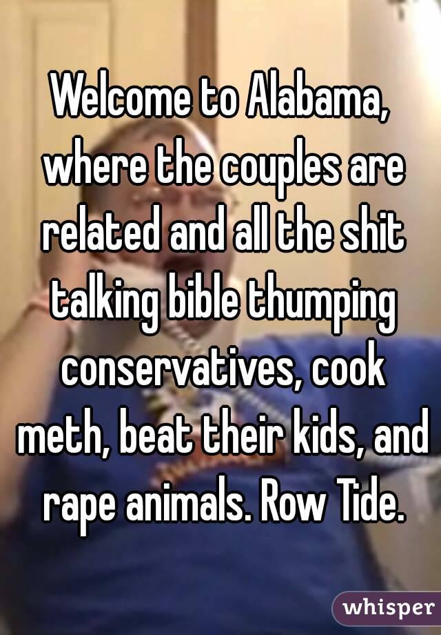 Welcome to Alabama, where the couples are related and all the shit talking bible thumping conservatives, cook meth, beat their kids, and rape animals. Row Tide.