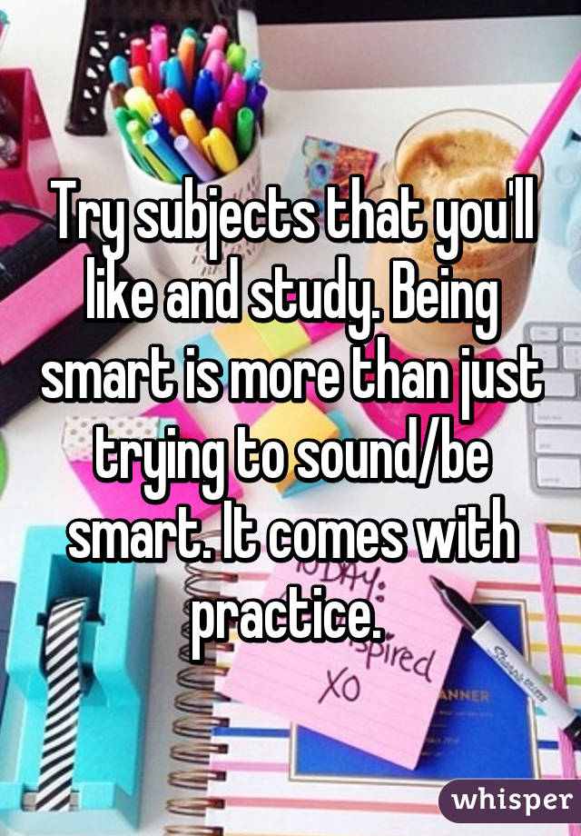 Try subjects that you'll like and study. Being smart is more than just trying to sound/be smart. It comes with practice. 